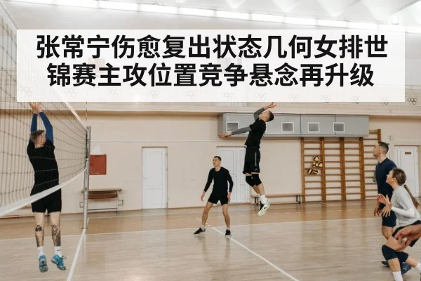 张常宁伤愈复出状态几何女排世锦赛主攻位置竞争悬念再升级